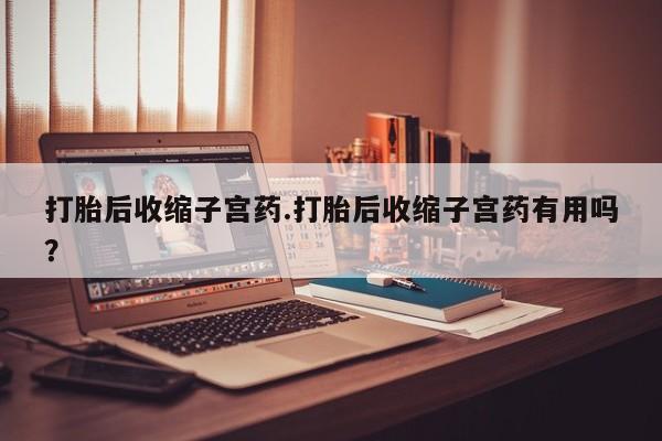 打胎药微信购买官方正品打胎后收缩子宫药.打胎后收缩子宫药有用吗？