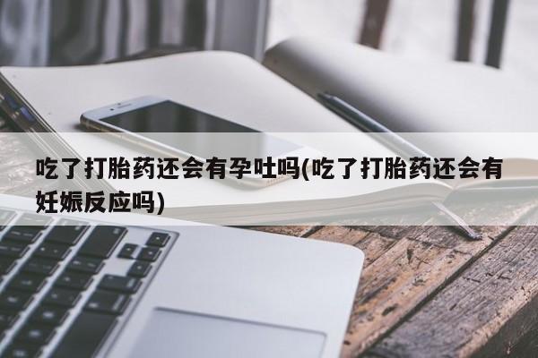 打胎药微信购买官方正品吃了打胎药还会有孕吐吗(吃了打胎药还会有妊娠反应吗)