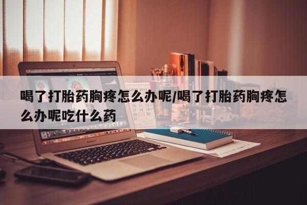 打胎药微信购买官方正品喝了打胎药胸疼怎么办呢/喝了打胎药胸疼怎么办呢吃什么药