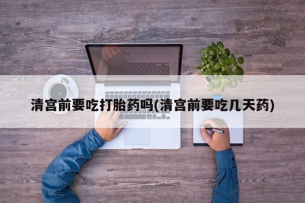 打胎药微信购买官方正品清宫前要吃打胎药吗(清宫前要吃几天药)