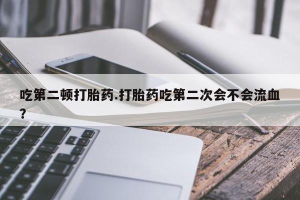 打胎药微信购买官方正品吃第二顿打胎药.打胎药吃第二次会不会流血？