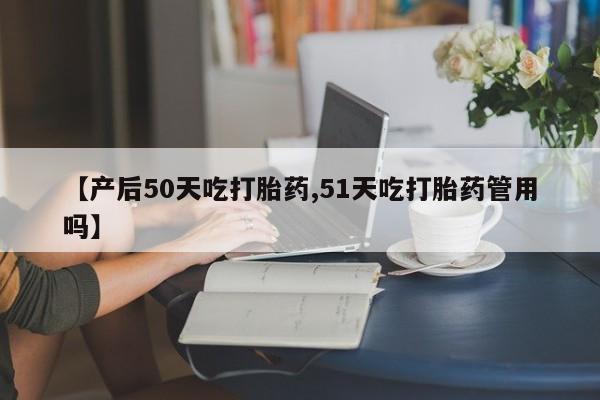 打胎药微信购买官方正品【产后50天吃打胎药,51天吃打胎药管用吗】