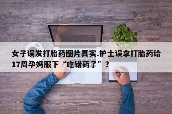 打胎药微信购买官方正品女子误发打胎药图片真实.护士误拿打胎药给17周孕妈服下“吃错药了”？