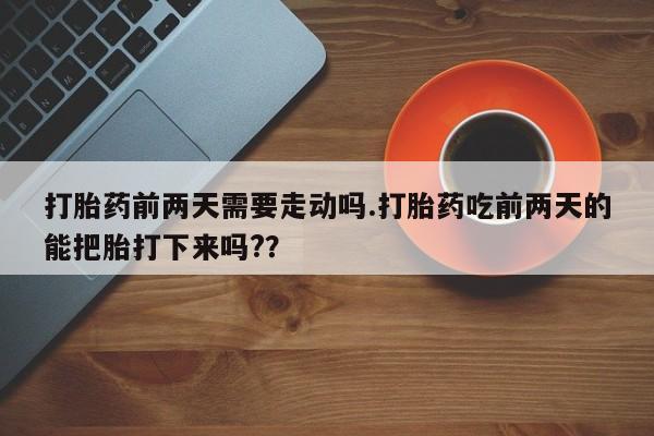 打胎药微信购买官方正品打胎药前两天需要走动吗.打胎药吃前两天的能把胎打下来吗??