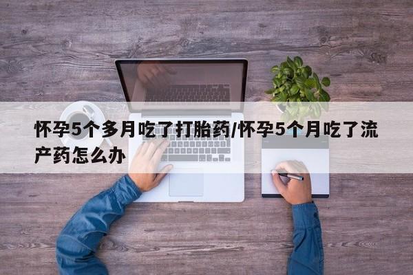 打胎药微信购买官方正品怀孕5个多月吃了打胎药/怀孕5个月吃了流产药怎么办