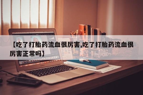 打胎药微信购买官方正品【吃了打胎药流血很厉害,吃了打胎药流血很厉害正常吗】