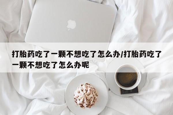 打胎药微信购买官方正品打胎药吃了一颗不想吃了怎么办/打胎药吃了一颗不想吃了怎么办呢