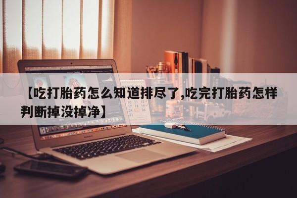 打胎药微信购买官方正品【吃打胎药怎么知道排尽了,吃完打胎药怎样判断掉没掉净】