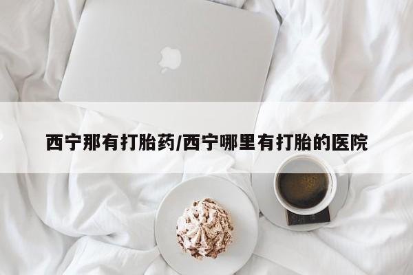 打胎药微信购买官方正品西宁那有打胎药/西宁哪里有打胎的医院