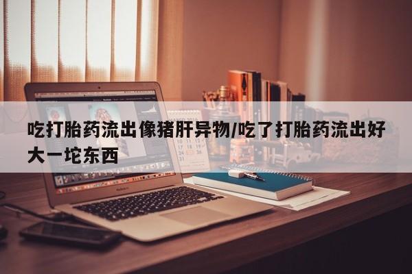 打胎药微信购买官方正品吃打胎药流出像猪肝异物/吃了打胎药流出好大一坨东西