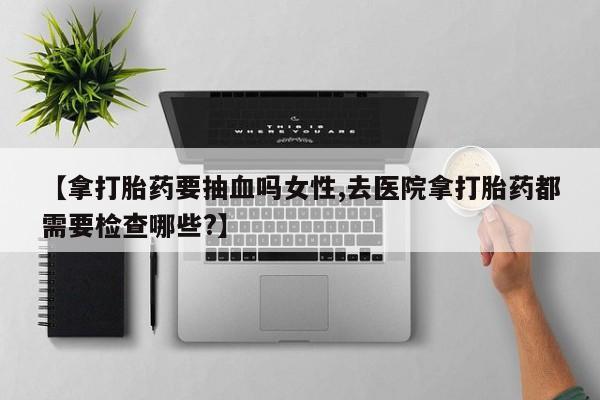 打胎药微信购买官方正品【拿打胎药要抽血吗女性,去医院拿打胎药都需要检查哪些?】