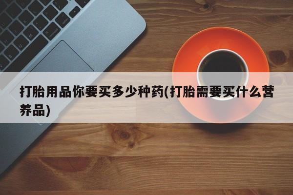 打胎药微信购买官方正品打胎用品你要买多少种药(打胎需要买什么营养品)
