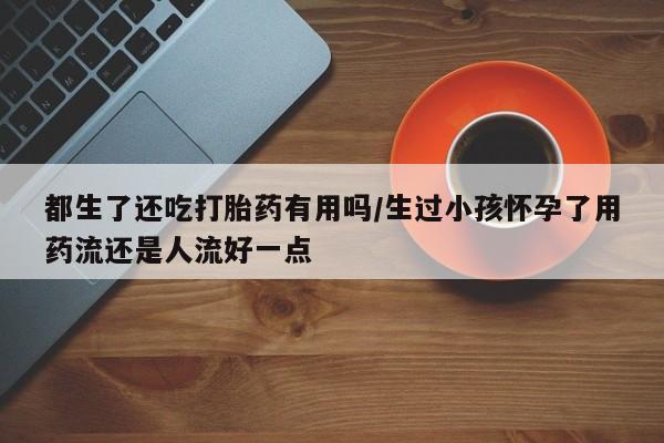 打胎药微信购买官方正品都生了还吃打胎药有用吗/生过小孩怀孕了用药流还是人流好一点