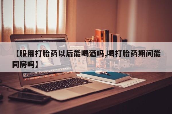 打胎药微信购买官方正品【服用打胎药以后能喝酒吗,喝打胎药期间能同房吗】