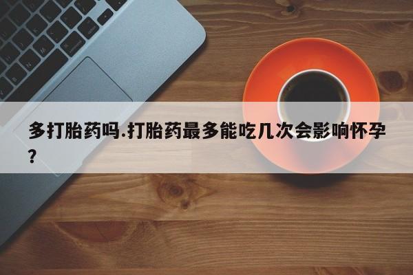 打胎药微信购买官方正品多打胎药吗.打胎药最多能吃几次会影响怀孕？