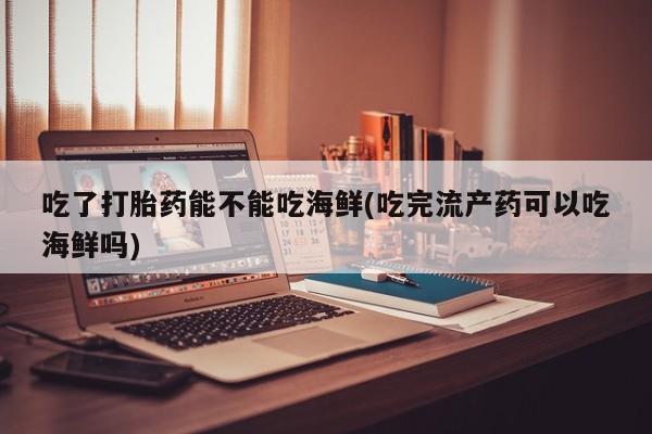 打胎药微信购买官方正品吃了打胎药能不能吃海鲜(吃完流产药可以吃海鲜吗)