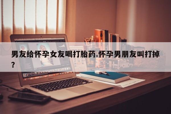 打胎药微信购买官方正品男友给怀孕女友喝打胎药.怀孕男朋友叫打掉？