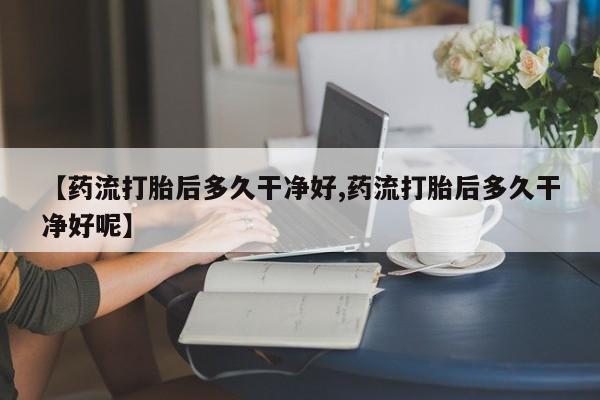 打胎药微信购买官方正品【药流打胎后多久干净好,药流打胎后多久干净好呢】