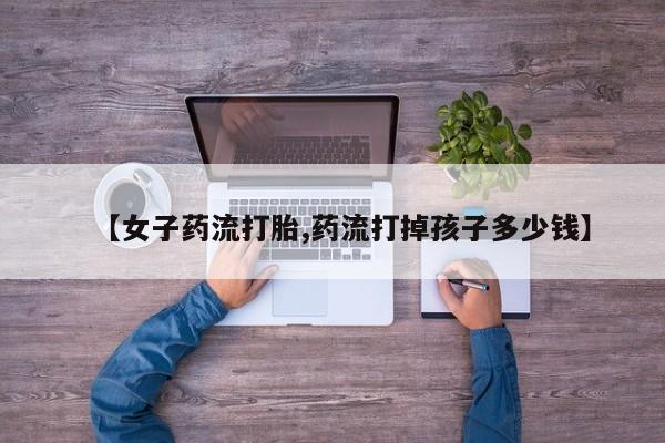 打胎药微信购买官方正品【女子药流打胎,药流打掉孩子多少钱】