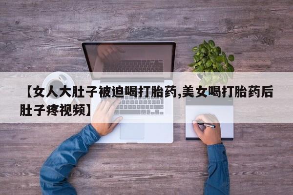 打胎药微信购买官方正品【女人大肚子被迫喝打胎药,美女喝打胎药后肚子疼视频】