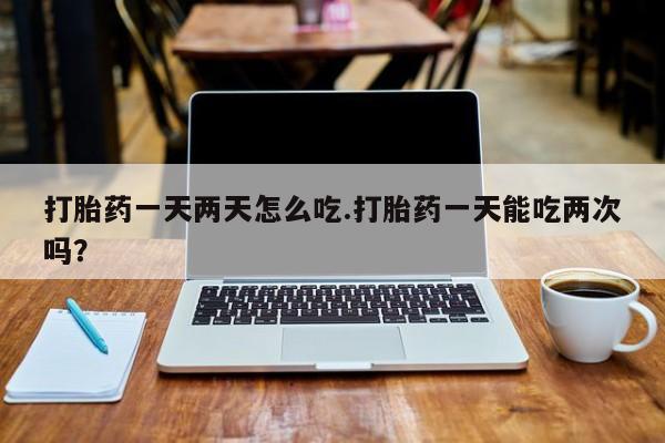 打胎药微信购买官方正品打胎药一天两天怎么吃.打胎药一天能吃两次吗？