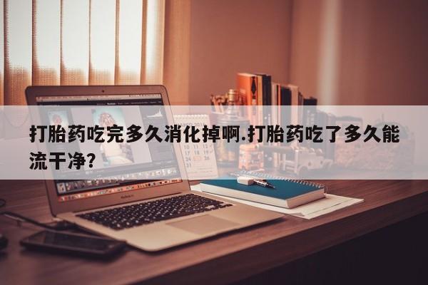 打胎药微信购买官方正品打胎药吃完多久消化掉啊.打胎药吃了多久能流干净？
