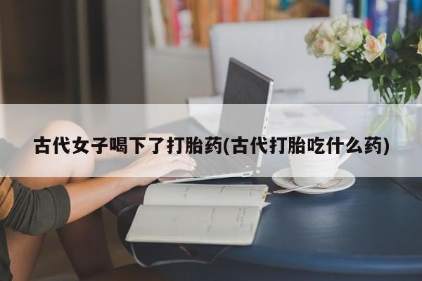 打胎药微信购买官方正品古代女子喝下了打胎药(古代打胎吃什么药)