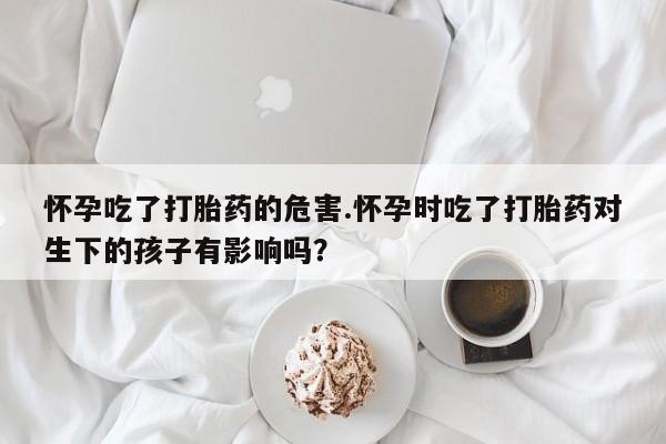 打胎药微信购买官方正品怀孕吃了打胎药的危害.怀孕时吃了打胎药对生下的孩子有影响吗？