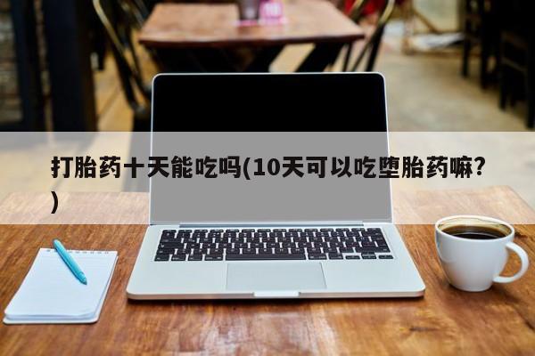 打胎药微信购买官方正品打胎药十天能吃吗(10天可以吃堕胎药嘛?)