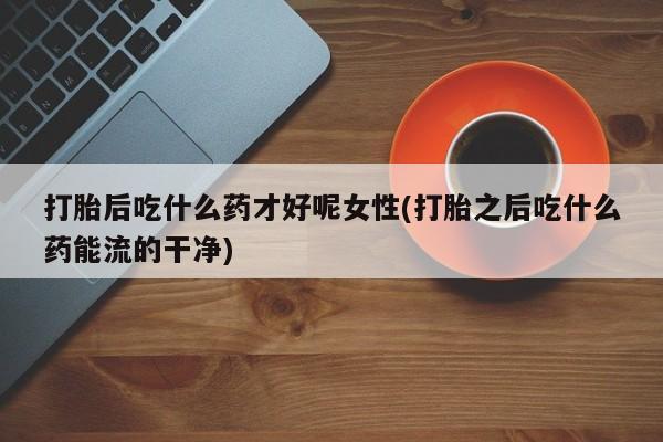 打胎药微信购买官方正品打胎后吃什么药才好呢女性(打胎之后吃什么药能流的干净)