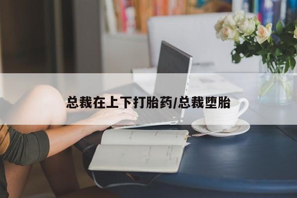 打胎药微信购买官方正品总裁在上下打胎药/总裁堕胎