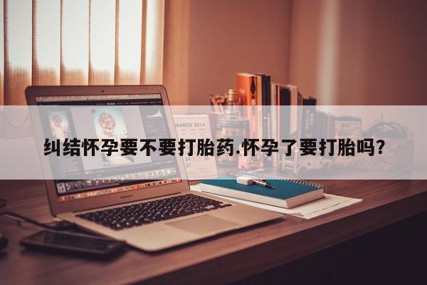 打胎药微信购买官方正品纠结怀孕要不要打胎药.怀孕了要打胎吗？