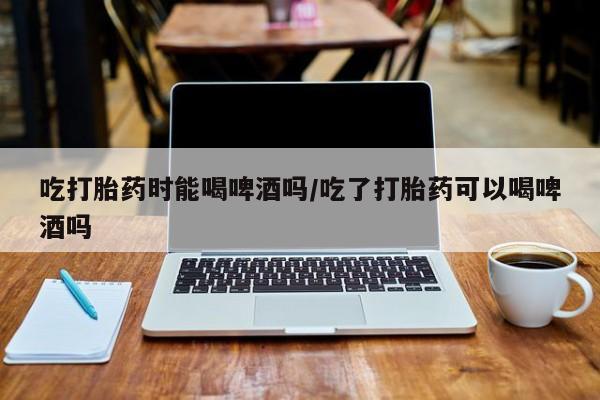 打胎药微信购买官方正品吃打胎药时能喝啤酒吗/吃了打胎药可以喝啤酒吗