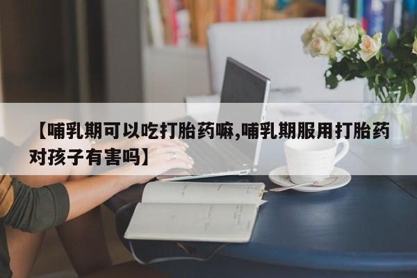 打胎药微信购买官方正品【哺乳期可以吃打胎药嘛,哺乳期服用打胎药对孩子有害吗】