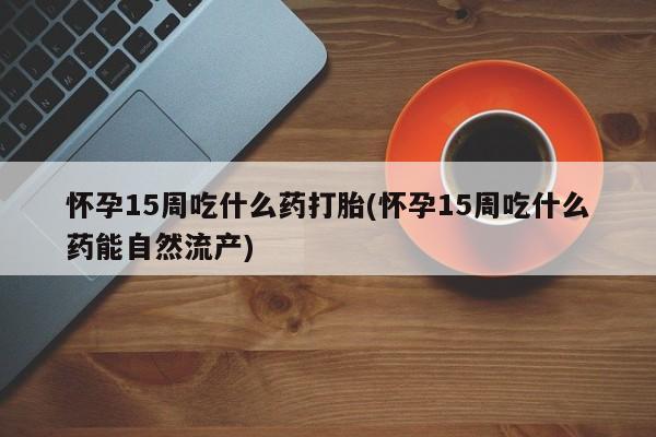 打胎药微信购买官方正品怀孕15周吃什么药打胎(怀孕15周吃什么药能自然流产)