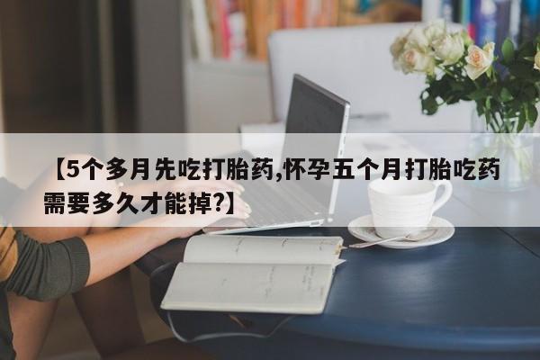 打胎药微信购买官方正品【5个多月先吃打胎药,怀孕五个月打胎吃药需要多久才能掉?】