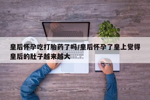 打胎药微信购买官方正品皇后怀孕吃打胎药了吗/皇后怀孕了皇上觉得皇后的肚子越来越大