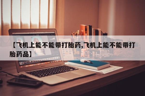 打胎药微信购买官方正品【飞机上能不能带打胎药,飞机上能不能带打胎药品】