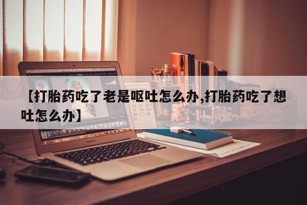 打胎药微信购买官方正品【打胎药吃了老是呕吐怎么办,打胎药吃了想吐怎么办】