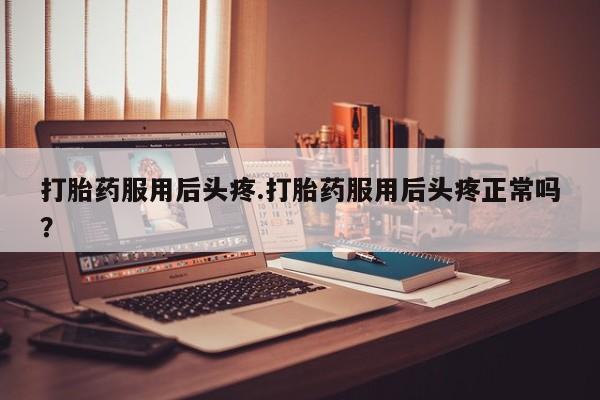 打胎药微信购买官方正品打胎药服用后头疼.打胎药服用后头疼正常吗？