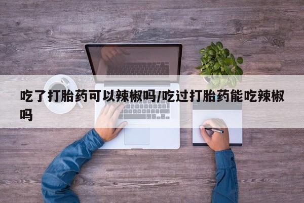 打胎药微信购买官方正品吃了打胎药可以辣椒吗/吃过打胎药能吃辣椒吗