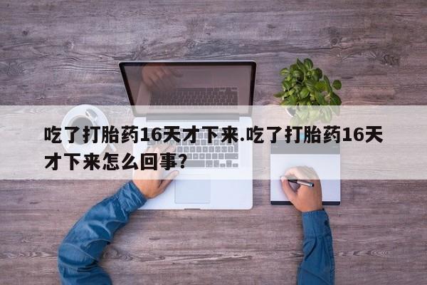 打胎药微信购买官方正品吃了打胎药16天才下来.吃了打胎药16天才下来怎么回事？