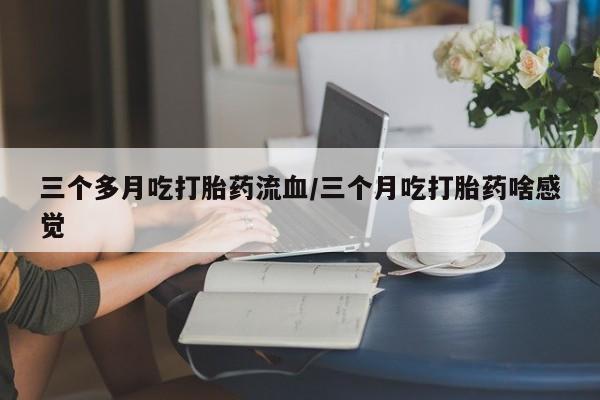 打胎药微信购买官方正品三个多月吃打胎药流血/三个月吃打胎药啥感觉