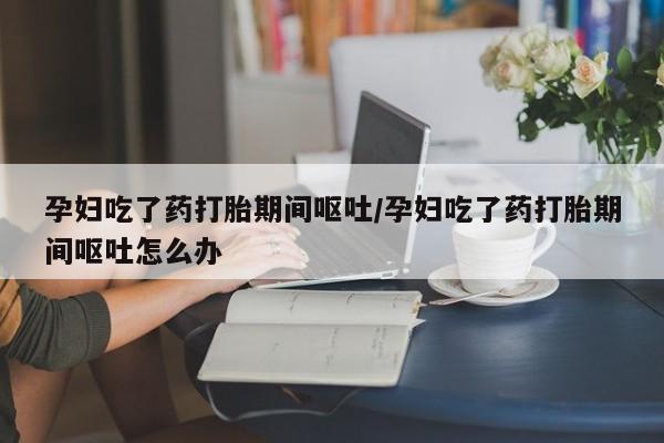 打胎药微信购买官方正品孕妇吃了药打胎期间呕吐/孕妇吃了药打胎期间呕吐怎么办