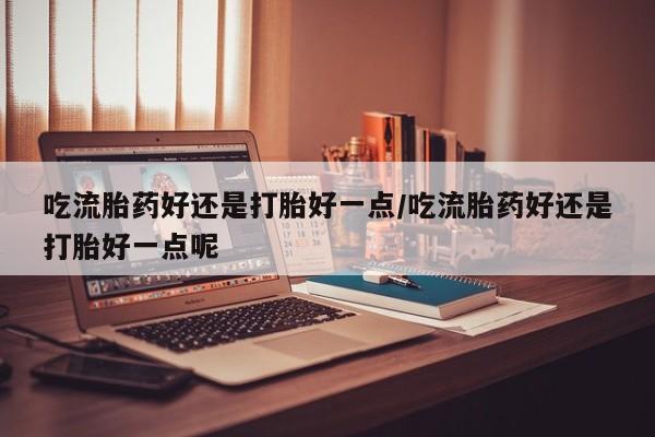 打胎药微信购买官方正品吃流胎药好还是打胎好一点/吃流胎药好还是打胎好一点呢