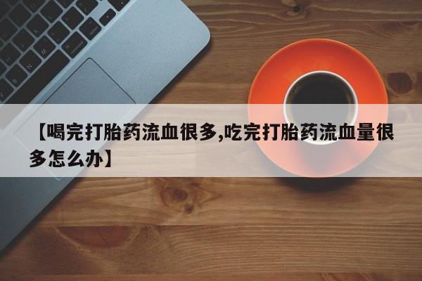 打胎药微信购买官方正品【喝完打胎药流血很多,吃完打胎药流血量很多怎么办】