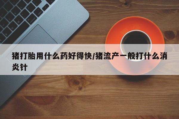 打胎药微信购买官方正品猪打胎用什么药好得快/猪流产一般打什么消炎针