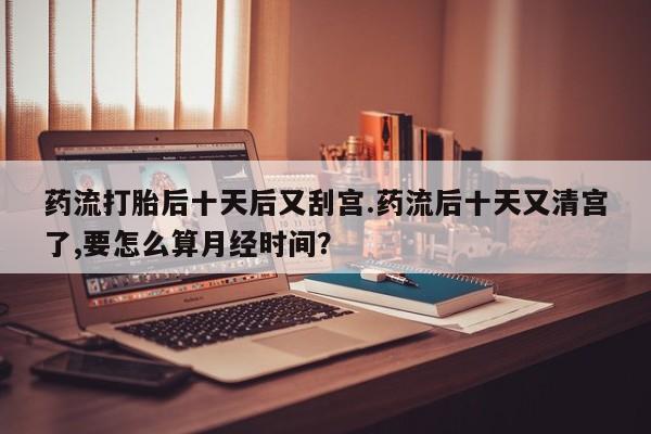 打胎药微信购买官方正品药流打胎后十天后又刮宫.药流后十天又清宫了,要怎么算月经时间？