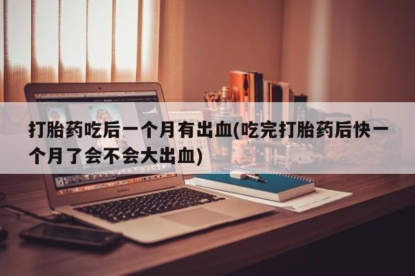 打胎药微信购买官方正品打胎药吃后一个月有出血(吃完打胎药后快一个月了会不会大出血)