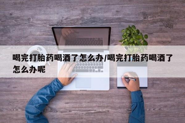 打胎药微信购买官方正品喝完打胎药喝酒了怎么办/喝完打胎药喝酒了怎么办呢